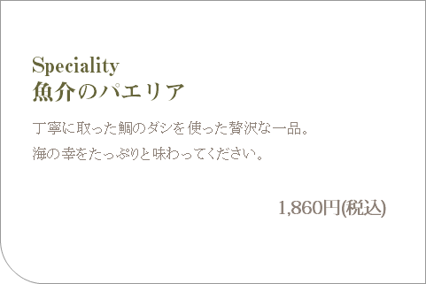  Speciality 魚介のパエリア 丁寧に取った鯛のダシを使った贅沢な一品。 海の幸をたっぷりと味わってください。 1,860円(税込)